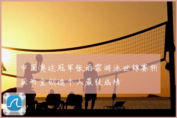 中国奥运冠军张雨霏游泳世锦赛斩获两金创造个人最佳成绩