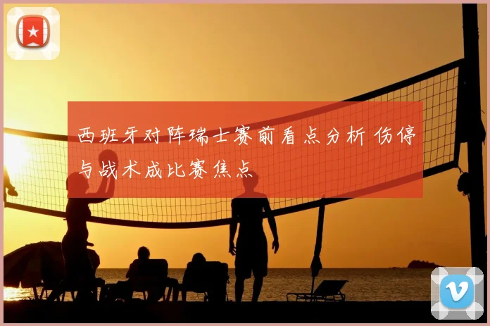 西班牙对阵瑞士赛前看点分析 伤停与战术成比赛焦点