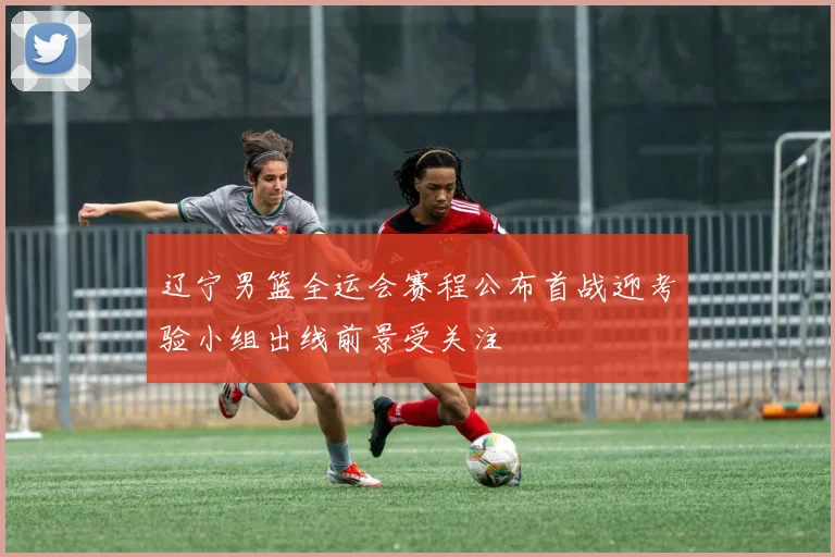 辽宁男篮全运会赛程公布首战迎考验小组出线前景受关注