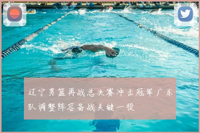 辽宁男篮再战总决赛冲击冠军广东队调整阵容备战关键一役