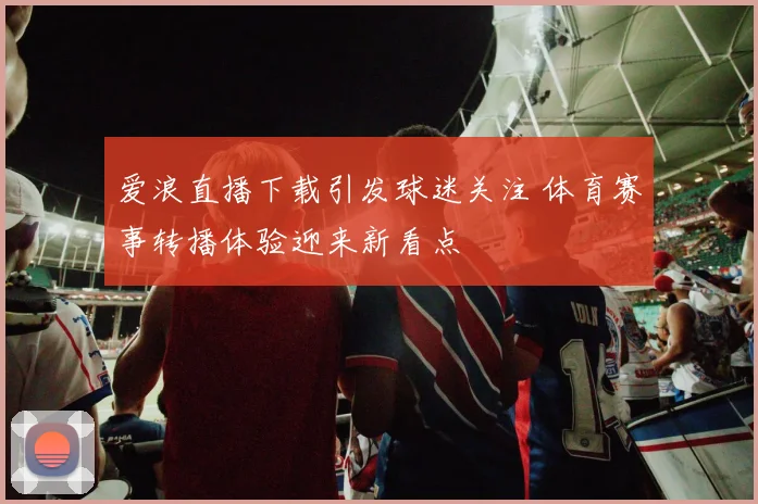 爱浪直播下载引发球迷关注 体育赛事转播体验迎来新看点