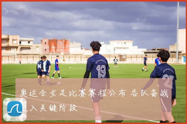 奥运会女足比赛赛程公布 各队备战进入关键阶段