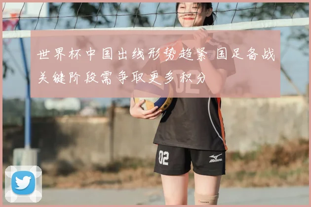 世界杯中国出线形势趋紧 国足备战关键阶段需争取更多积分