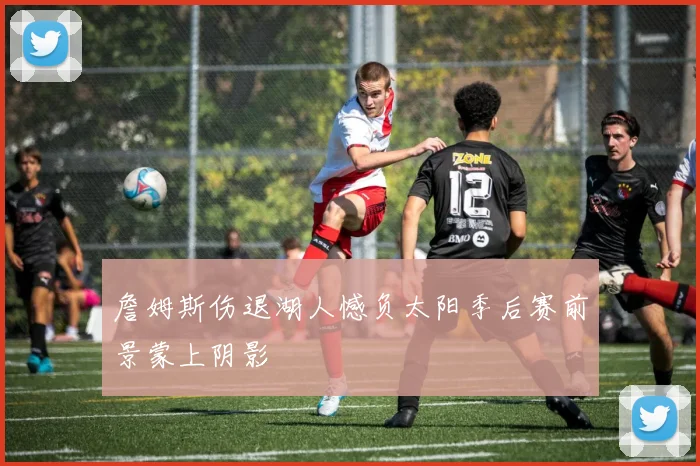 詹姆斯伤退湖人憾负太阳季后赛前景蒙上阴影