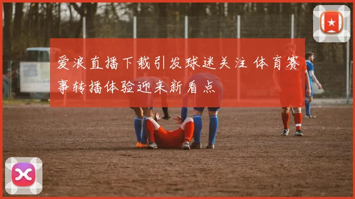 爱浪直播下载引发球迷关注 体育赛事转播体验迎来新看点