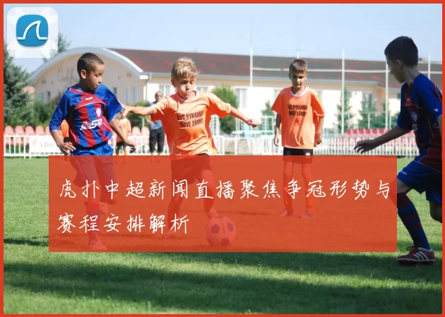 虎扑中超新闻直播聚焦争冠形势与赛程安排解析