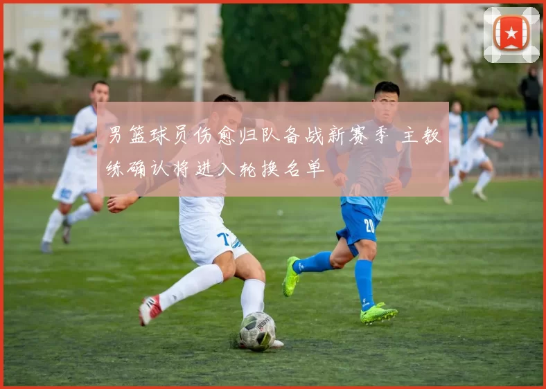 男篮球员伤愈归队备战新赛季 主教练确认将进入轮换名单