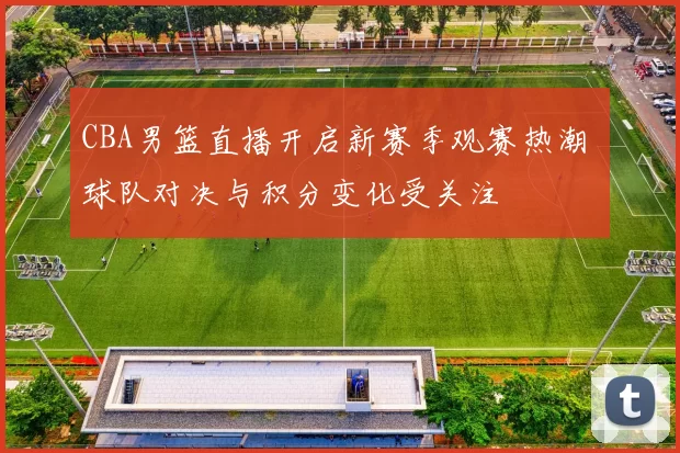 CBA男篮直播开启新赛季观赛热潮 球队对决与积分变化受关注