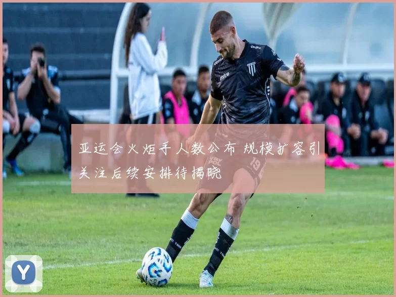 亚运会火炬手人数公布 规模扩容引关注后续安排待揭晓