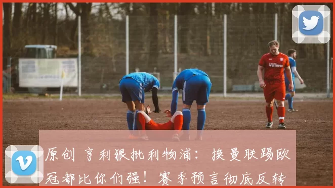 原创 亨利狠批利物浦：换曼联踢欧冠都比你们强！赛季预言彻底反转