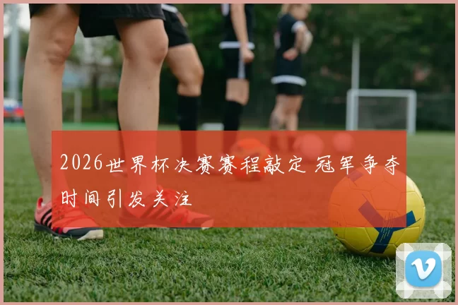 2026世界杯决赛赛程敲定 冠军争夺时间引发关注