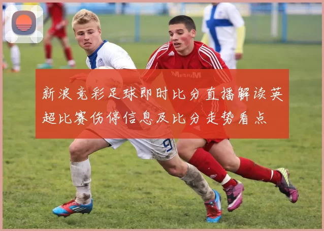 新浪竞彩足球即时比分直播解读英超比赛伤停信息及比分走势看点