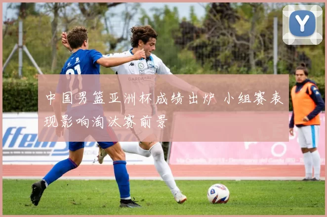 中国男篮亚洲杯成绩出炉 小组赛表现影响淘汰赛前景