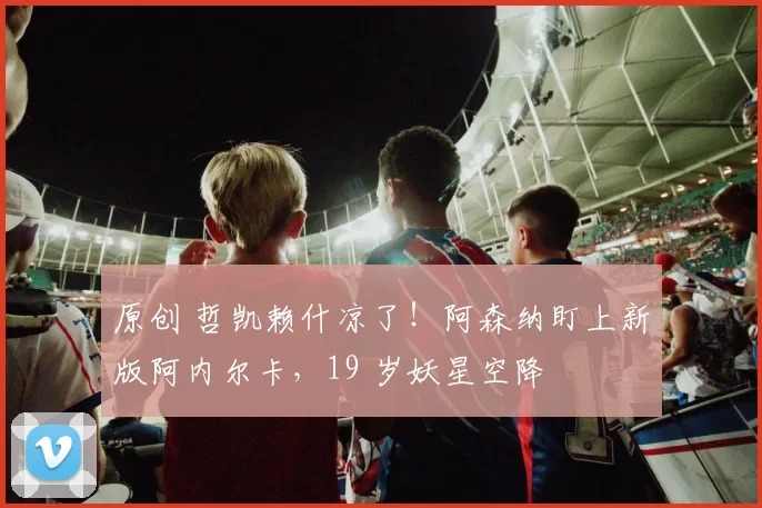 原创 哲凯赖什凉了！阿森纳盯上新版阿内尔卡，19 岁妖星空降